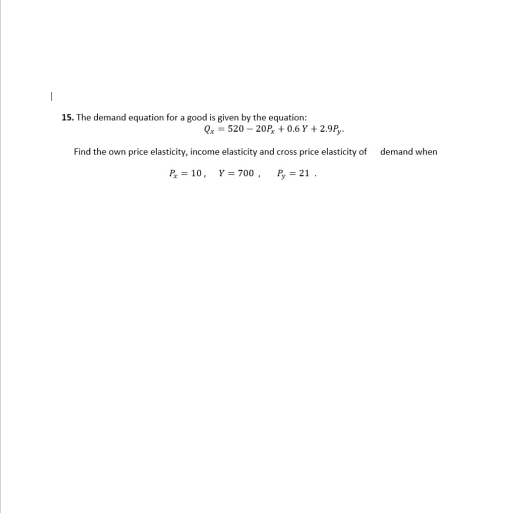 15. The demand equation for a good is given by the equation:
Qx = 520 – 20P, + 0.6 Y + 2.9P,y.
Find the own price elasticity, income elasticity and cross price elasticity of
demand when
P = 10, Y = 700 ,
Py = 21 .
