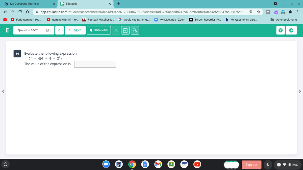 b My Questions | bartleby
E Edulastic
i app.edulastic.com/student/assessment/604a4d934bc6170008678917/class/5fad3750aaccdd242951cc96/uta/604a4e5d6847ba00075d6..
e A * :
Farid gaming - You.
gaming with Ali - Yo.
TS Football Matches Li.
G would you rather ga.
My Meetings - Zoom
Screen Recorder | V.
b My Questions | bart.
Other bookmarks
E.
Question 10/20
>
NEXT
A BOOKMARK
Evaluate the following expression:
52 + 4(6 + 4 + 2²)
10
The value of the expression is
Sign out
O v i 6:47

