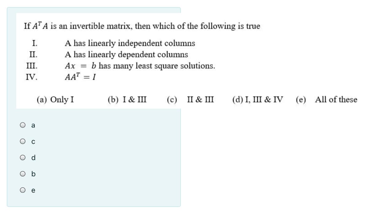 If AT A is an invertible matrix, then which of the following is true
A has linearly independent columns
A has linearly dependent columns
b has many least square solutions.
I.
II.
III.
Ах —
IV.
AAT = I
(a) Only I
(b) I & III
(с) 1& Ш
(d) I, III & IV (e) All of these
a
Od
O b
e
