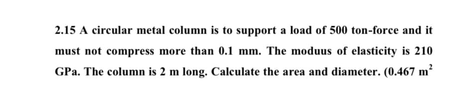 2.15 A circular metal column is to support a load of 500 ton-force and it
must not compress more than 0.1 mm. The moduus of elasticity is 210
GPa. The column is 2 m long. Calculate the area and diameter. (0.467 m²
