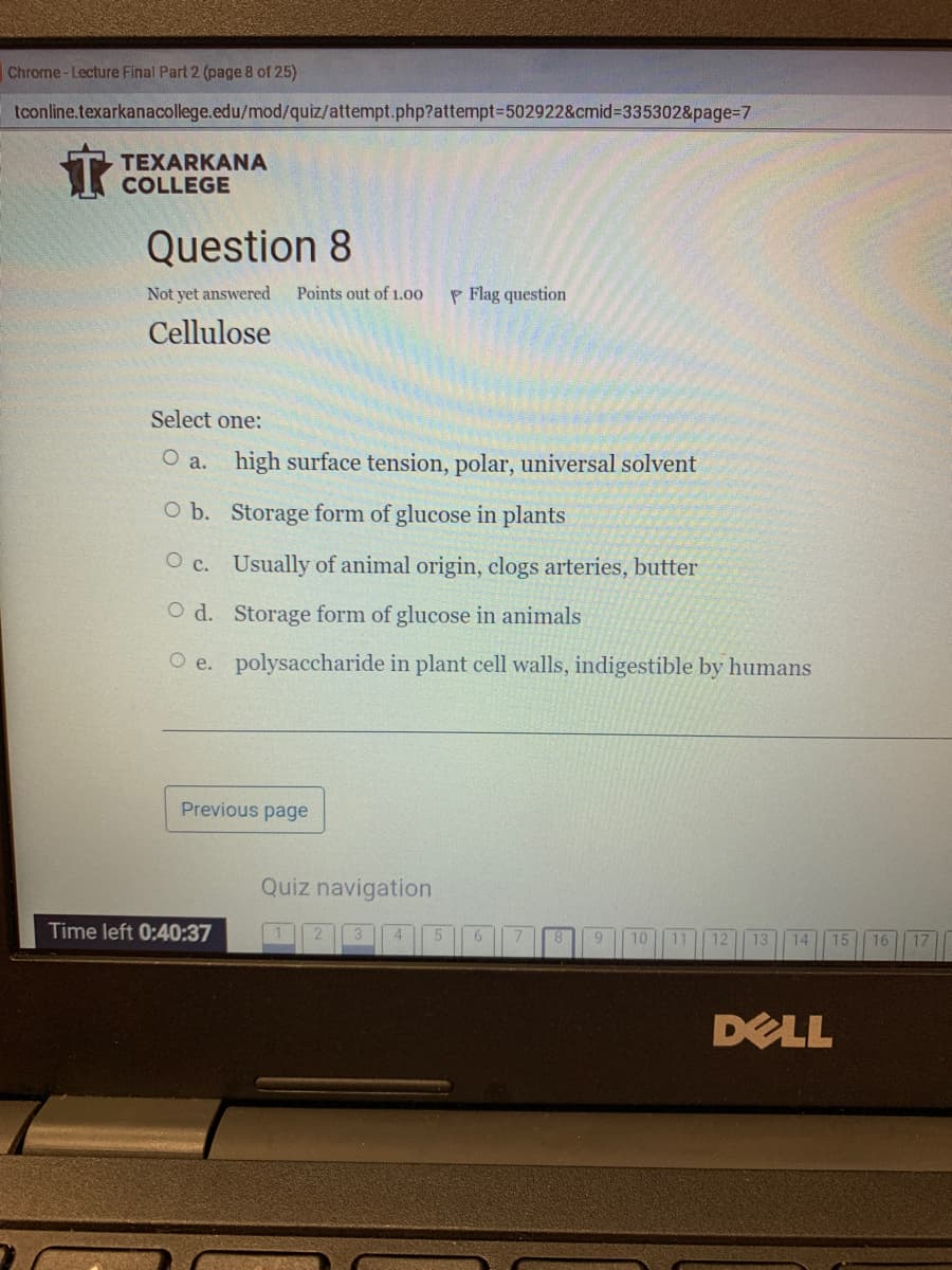 Chrome- Lecture Final Part 2 (page 8 of 25)
tconline.texarkanacollege.edu/mod/quiz/attempt.php?attempt=502922&cmid3335302&page=7
TEXARKANA
COLLEGE
Question 8
Not yet answered
Points out of 1.00
P Flag question
Cellulose
Select one:
O a. high surface tension, polar, universal solvent
O b. Storage form of glucose in plants
O c. Usually of animal origin, clogs arteries, butter
O d. Storage form of glucose in animals
O e. polysaccharide in plant cell walls, indigestible by humans
Previous page
Quiz navigation
Time left 0:40:37
6.
12
13
14
DELL
