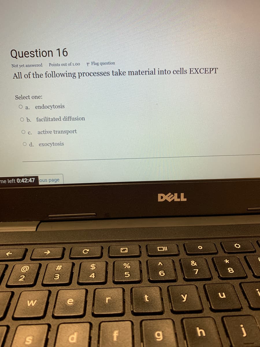 Question 16
Not yet answered
Points out of 1.00
P Flag question
All of the following processes take material into cells EXCEPT
Select one:
O a. endocytosis
O b. facilitated diffusion
O c. active transport
O d. exocytosis
me left 0:42:47 ous page
DELL
ロI
%23
%$4
&
4
6.
7
8.
W
e
y
u
j
