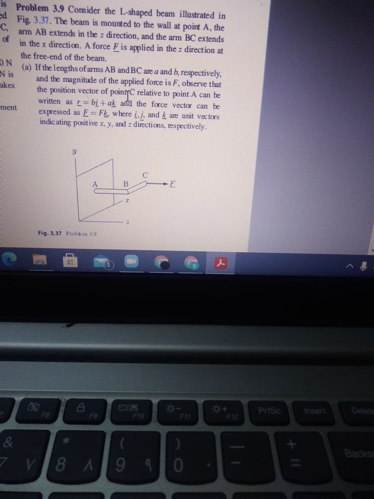 is Problem 3.9 Consider the L-shaped beam illustrated in
Fig 3.37. The beam is mounted to the wall at point A, the
C,
arm AB extends in the z direction, and the arm BC extends
of
in the x direction, A force Fis applied in the z direction at
the free-end of the beam.
ON
N is
akes
(a) If the lengths of arms AB andBC are a and b, respectively,
and the magnitude of the applied force is F, observe that
the position vector of pointC relative to point A can be
written as r= bị + ak afd the force vector can be
expressed as FE= Fk where L J, and k are unit vectors
ndic ating positive x, y, and z directions, respectively.
ment
B.
Fig. 3.37 I'robkm 39
PrtSc
Insert
Delete
F8
F9
F10
F11
F12
&
Backsp
7 V
94
* CO
