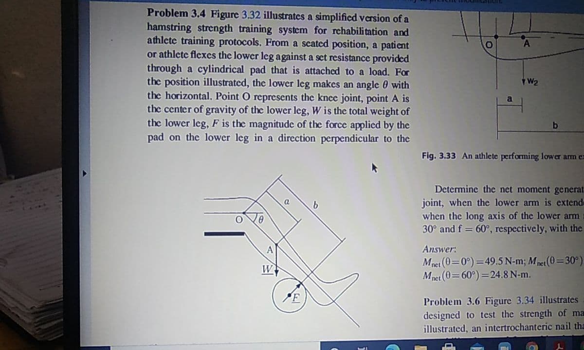 Problem 3.4 Figure 3.32 illustrates a simplified version of a
hamstring strength training system for rehabili tation and
athlete training protocols. From a scated position, a patient
or athlete flexes the lower leg against a set resistance provided
through a cylindrical pad that is attached to a load. For
the position illustrated, the lower leg makes an angle 0 with
the horizontal. Point O represents the knee joint, point A is
the center of gravity of the lower leg, W is the total weight of
the lower leg, F is the magnitude of the force applied by the
pad on the lower leg in a direction perpendicular to the
a
Fig. 3.33 An athlete performing lower arm ex
Determine the net moment generat
joint, when the lower arm is extende
when the long axis of the lower arm
30° and f = 60°, respectively, with the
Answer:
Mnet (0=0°) =49.5 N-m; Mpet(0=30°)
Mpet (0=60°) =24.8 N-m.
W
Problem 3.6 Figure 3.34 illustrates
designed to test the strength of ma
illustrated, an intertrochanteric nail tha
