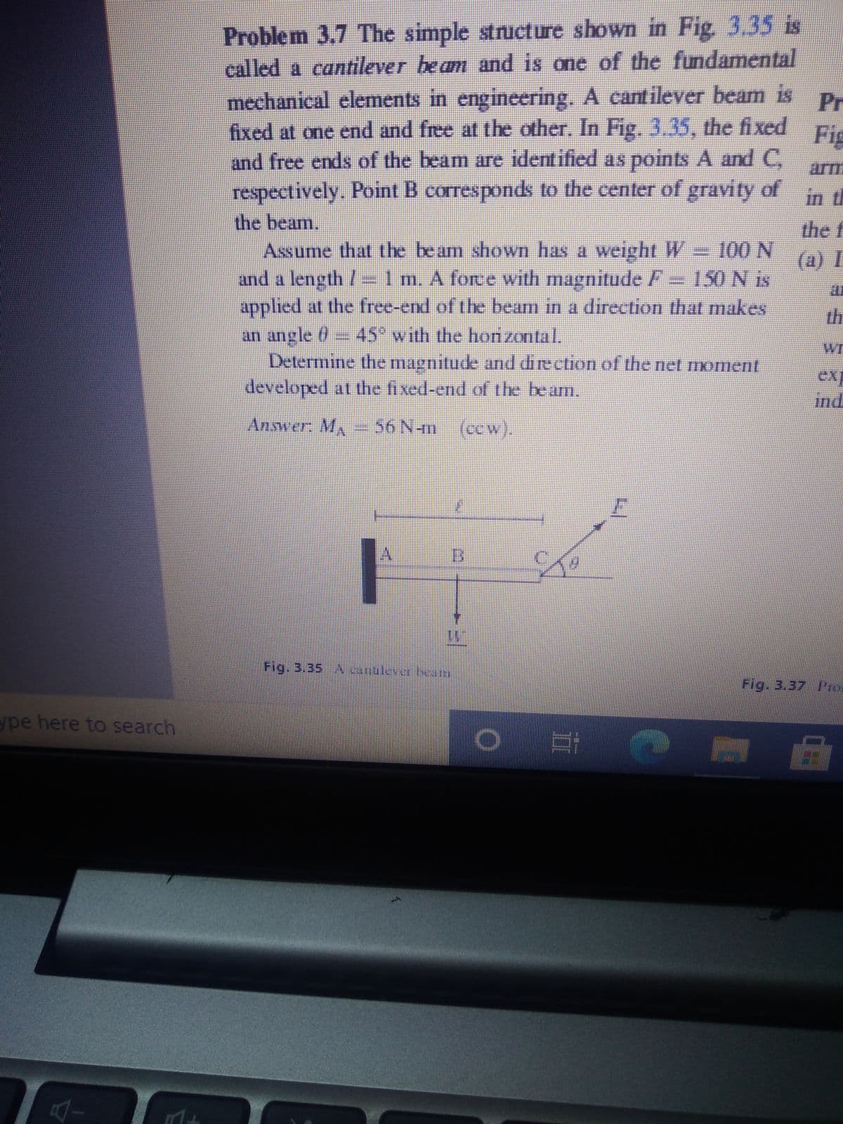 Problem 3.7 The simple structure shown in Fig 3.35 is
called a cantilever beam and is one of the fundamental
mechanical elements in engineering. A cantilever beam is
fixed at one end and free at the other. In Fig. 3.35, the fixed
and free ends of the beam are identified as points A and C,
respectively. Point B correspondks to the center of gravity of in
the beam.
Assume that the beam shown has a weight W = 100 N
and a length /=1m. A force with magnitude F= 150 N is
applied at the free-end of the beam in a direction that makes
an angle 0- 45" with the hon zontal.
Determine the magnitude and direction of the net moment
developed at the fixed-end of the be am,
Pr
Fig
arm
the f
(a) I
th
WE
ex
ind
Answer, MA
56 N-m (ccw).
Fig. 3.35 A cantuleverlam
Fig. 3.37 IPro
ype here to search
