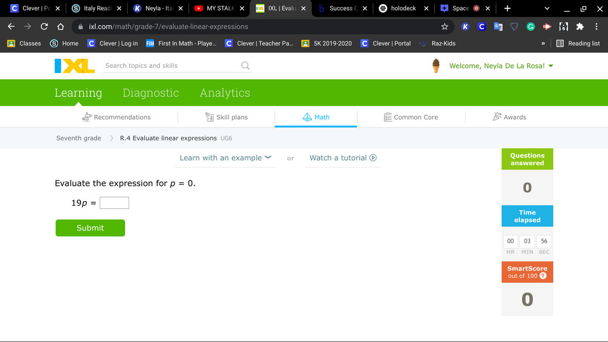 Clever | Po X
S Italy Readi x
K Neyla - Ital ×
> MY STALK X
Da IXL| Evalu x
Success C x
E Space
+
holodeck
X
A ixl.com/math/grade-7/evaluate-linear-expressions
K
A Classes
9 Home
C Clever | Log in FIM First In Math - Playe.
C Clever | Teacher Pa.
A 5K 2019-2020
Clever | Portal
Raz-Kids
E Reading list
IXL
Search topics and skills
Welcome, Neyla De La Rosa! -
Learning
Diagnostic
Analytics
Recommendations
A Skill plans
Math
Common Core
* Awards
Seventh grade
>
R.4 Evaluate linear expressions UG6
Learn with an example Y
Watch a tutorial O
Questions
answered
or
Evaluate the expression for p = 0.
19р %3D
Time
elapsed
Submit
00
03
56
HR MIN SEC
SmartScore
out of 100 ?
