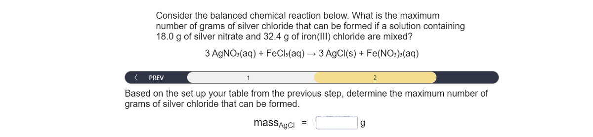 Consider the balanced chemical reaction below. What is the maximum
number of grams of silver chloride that can be formed if a solution containing
18.0 g of silver nitrate and 32.4 g of iron(III) chloride are mixed?
3 AGNO:(aq) + FeCl:(aq) → 3 AgCl(s) + Fe(NO:):(aq)
PREV
1
Based on the set up your table from the previous step, determine the maximum number of
grams of silver chloride that can be formed.
massAgCI
g
