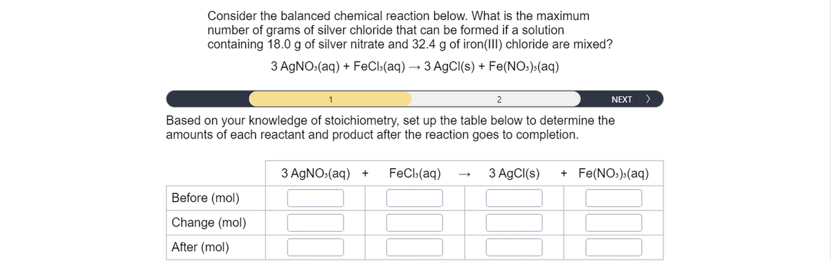 Consider the balanced chemical reaction below. What is the maximum
number of grams of silver chloride that can be formed if a solution
containing 18.0 g of silver nitrate and 32.4 g of iron(III) chloride are mixed?
3 AGNO:(aq) + FeCl:(aq) -
→ 3 AgCI(s) + Fe(NO:):(aq)
1
2
NEXT
>
Based on your knowledge of stoichiometry, set up the table below to determine the
amounts of each reactant and product after the reaction goes to completion.
3 AGNO:(aq)
FeCl:(aq)
3 AgCI(s)
+ Fe(NOs):(aq)
Before (mol)
Change (mol)
After (mol)
