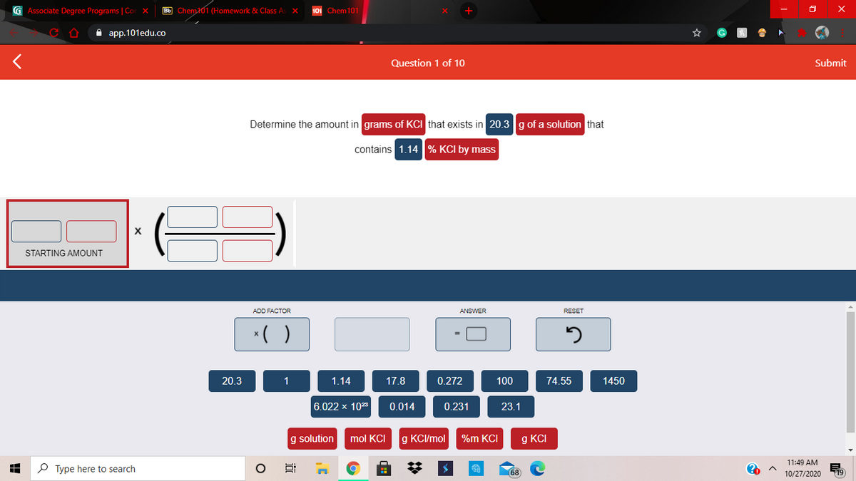 G Associate Degree Programs | Cor X
Bb Chem101 (Homework & Class As X
101 Chem101
A app.101edu.co
Question 1 of 10
Submit
Determine the amount in grams of KCI that exists in 20.3g of a solution that
contains 1.14 % KCI by mass
STARTING AMOUNT
ADD FACTOR
ANSWER
RESET
*( )
20.3
1.14
17.8
0.272
100
74.55
1450
6.022 x 1023
0.014
0.231
23.1
g solution
mol KCI
g KCI/mol
%m KCI
g KCI
11:49 AM
P Type here to search
68
10/27/2020
19
