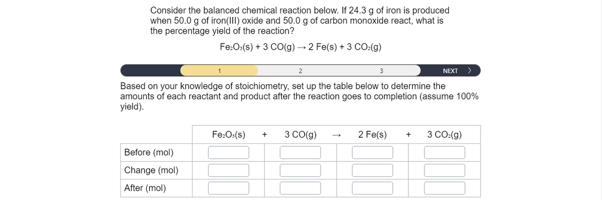 Consider the balanced chemical reaction below. If 24.3 g of iron is produced
when 50.0 g of iron(III) oxide and 50.0 g of carbon monoxide react, what is
the percentage yield of the reaction?
Fe:Os(s) + 3 CO(g)
2 Fe(s) + 3 CO:(g)
2
3
NEXT
>
Based on your knowledge of stoichiometry, set up the table below to determine the
amounts of each reactant and product after the reaction goes to completion (assume 100%
yield).
Fe:O:(s)
3 CO(g)
2 Fe(s)
3 CO:(g)
+
Before (mol)
Change (mol)
After (mol)
