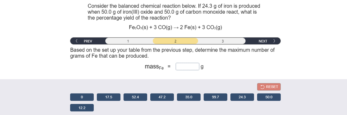 Consider the balanced chemical reaction below. If 24.3 g of iron is produced
when 50.0 g of iron(III) oxide and 50.0 g of carbon monoxide react, what is
the percentage yield of the reaction?
Fe:O:(s) + 3 CO(g) → 2 Fe(s) + 3 CO:(g)
PREV
2
NEXT
Based on the set up your table from the previous step, determine the maximum number of
grams of Fe that can be produced.
massFe =
g
5 RESET
17.5
52.4
47.2
35.0
99.7
24.3
50.0
12.2
