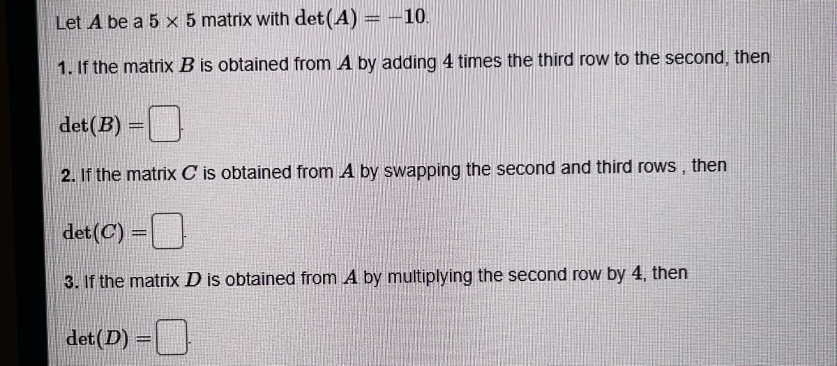 Let A be a 5 x 5 matrix with det (A) = -10.
1. If the matrix B is obtained from A by adding 4 times the third row to the second, then
det (B) =
2. If the matrix C is obtained from A by swapping the second and third rows, then
det (C) =
3. If the matrix D is obtained from A by multiplying the second row by 4, then
det (D) =
=