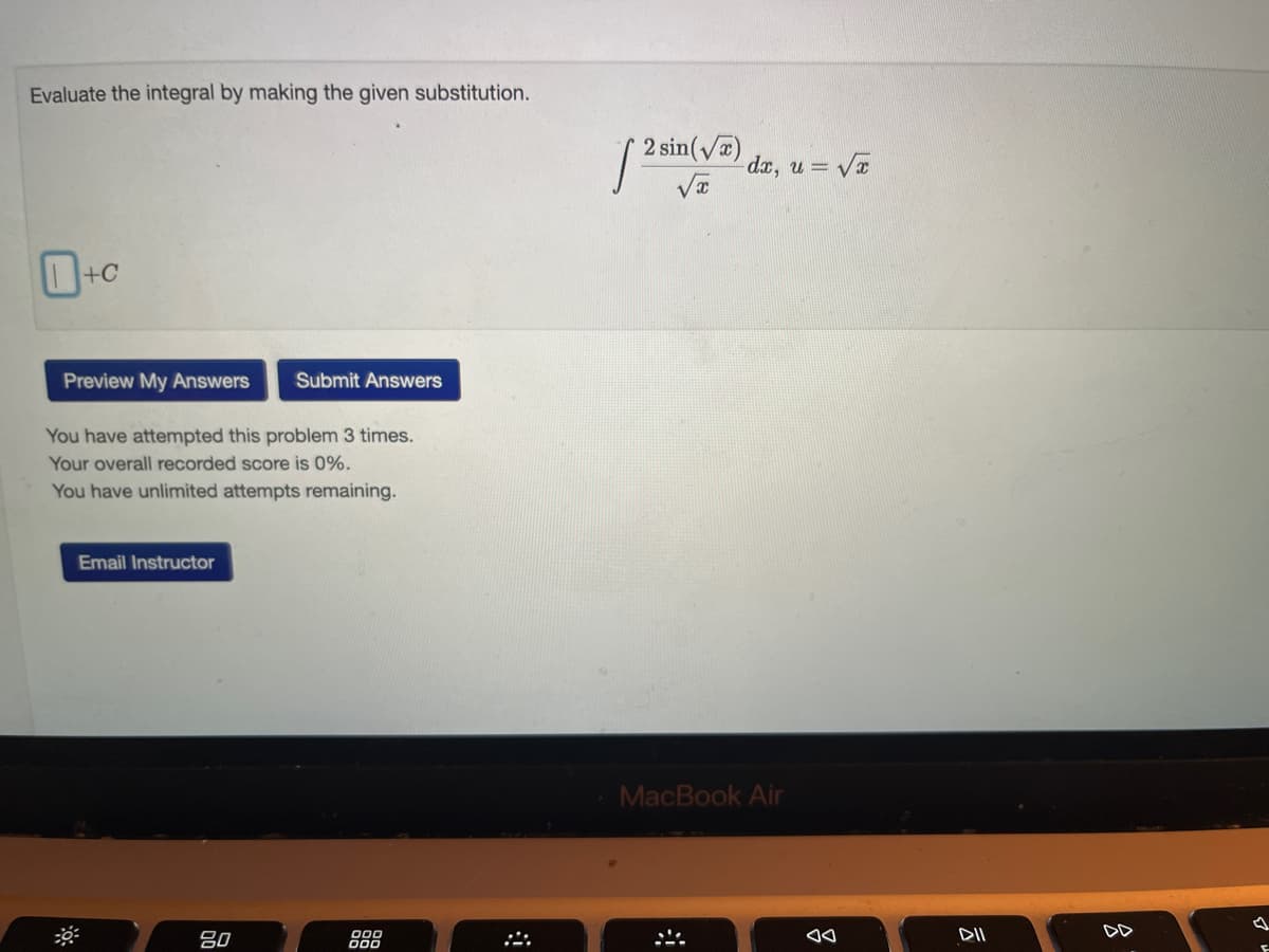 Evaluate the integral by making the given substitution.
+C
Preview My Answers Submit Answers
You have attempted this problem 3 times.
Your overall recorded score is 0%.
You have unlimited attempts remaining.
Email Instructor
80
000
2 sin(√)
dx, u = √x
de
MacBook Air
*
◄◄
DII
DD