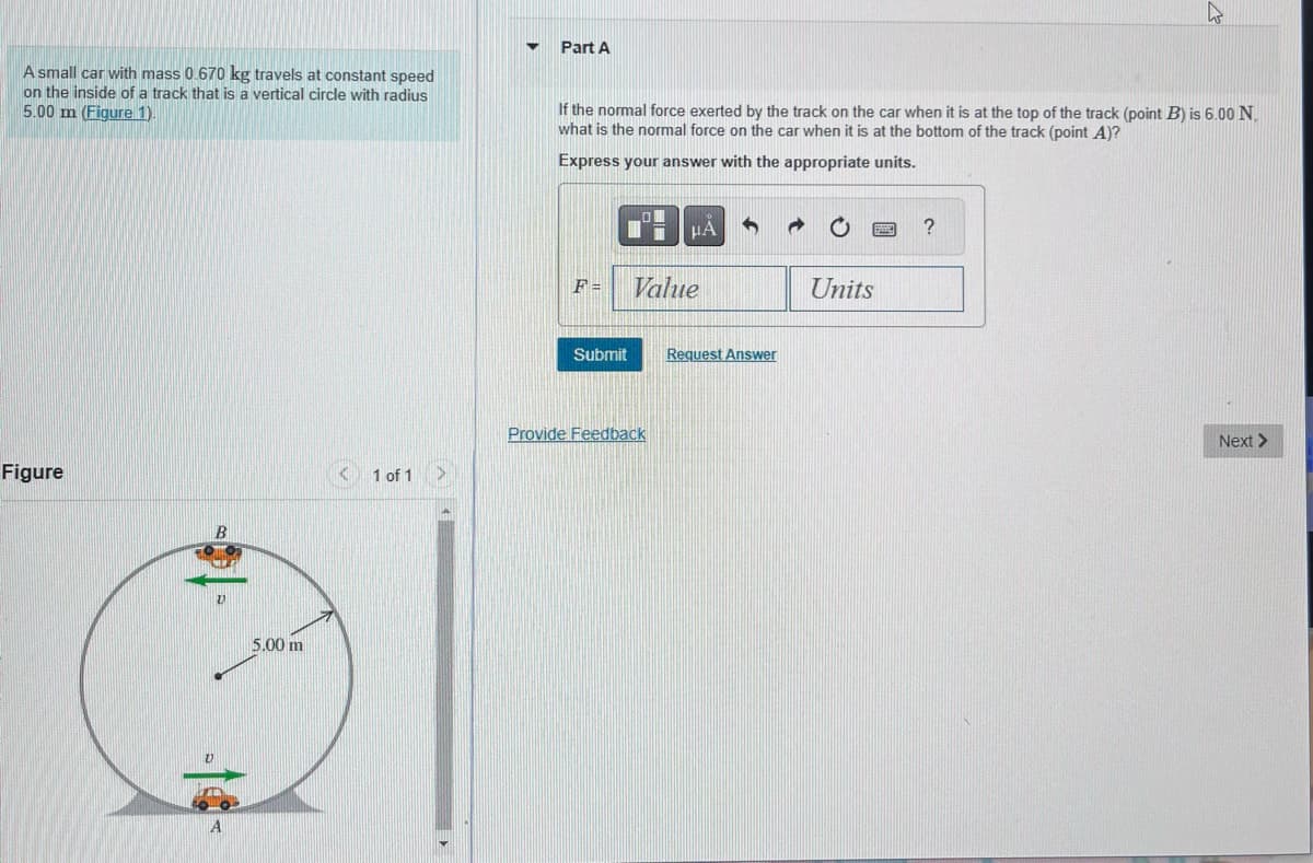A small car with mass 0.670 kg travels at constant speed
on the inside of a track that is a vertical circle with radius
5.00 m (Figure 1).
Figure
B
5.00 m
1 of 1
Part A
If the normal force exerted by the track on the car when it is at the top of the track (point B) is 6.00 N.
what is the normal force on the car when it is at the bottom of the track (point A)?
Express your answer with the appropriate units.
F =
Submit
μA
Value
Provide Feedback
Request Answer
Units
?
Next >