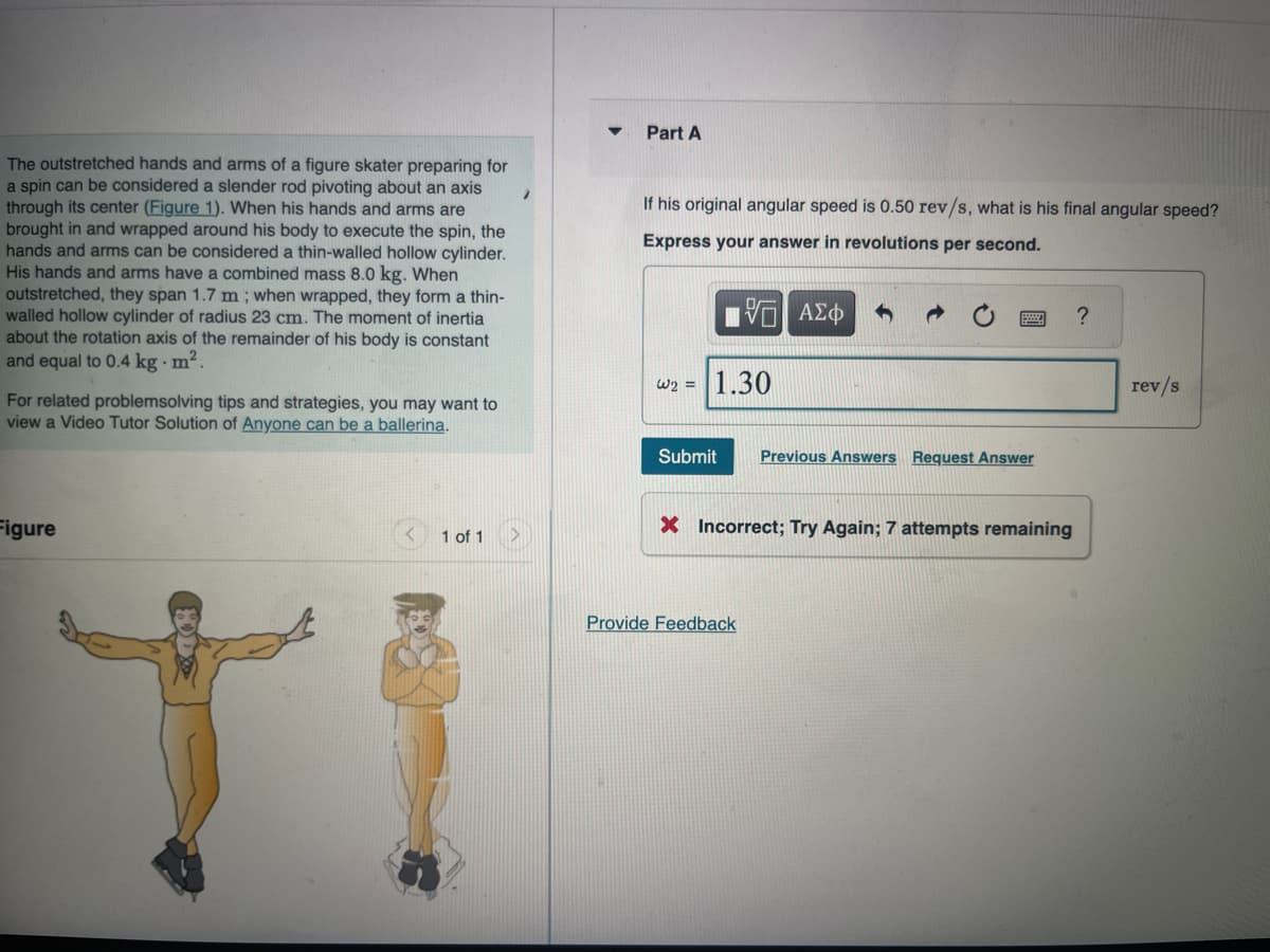 The outstretched hands and arms of a figure skater preparing for
a spin can be considered a slender rod pivoting about an axis
through its center (Figure 1). When his hands and arms are
brought in and wrapped around his body to execute the spin, the
hands and arms can be considered a thin-walled hollow cylinder.
His hands and arms have a combined mass 8.0 kg. When
outstretched, they span 1.7 m; when wrapped, they form a thin-
walled hollow cylinder of radius 23 cm. The moment of inertia
about the rotation axis of the remainder of his body is constant
and equal to 0.4 kg. m².
For related problemsolving tips and strategies, you may want to
view a Video Tutor Solution of Anyone can be a ballerina.
Figure
1 of 1
Part A
If his original angular speed is 0.50 rev/s, what is his final angular speed?
Express your answer in revolutions per second.
5 ΑΣΦ
W2 = 1.30
Submit Previous Answers Request Answer
X Incorrect; Try Again; 7 attempts remaining
Provide Feedback
?
rev/s