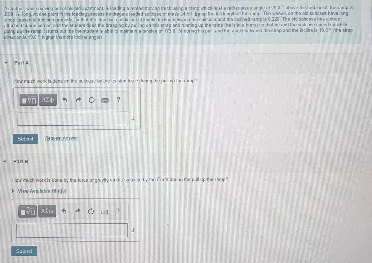 A student, while moving out of his old apartment, is loading a rented moving truck using a ramp which is at a rather steep angle of 28.0° above the horizontal; the ramp is
2.90 m long. At one point in the loading process he drags a loaded suitcase of mass 24.50 kg up the full length of the ramp. The wheels on the old suitcase have long
since ceased to function properly, so that the effective coefficient of kinetic friction between the suitcase and the inclined ramp is 0.220. The old suitcase has a strap
attached to one corner, and the student does the dragging by pulling on this strap and running up the ramp (he is in a hurry) so that he and the suitcase speed up while
going up the ramp. It turns out the the student is able to maintain a tension of 173.0 N during his pull, and the angle between the strap and the incline is 19.0° (the strap
direction is 19.0° higher than the incline angle).
Part A
How much work is done on the suitcase by the tension force during the pull up the ramp?
IVE ΑΣΦ
Submit
Part B
Request Answer
IVE ΑΣΦ
Submit
?
How much work is done by the force of gravity on the suitcase by the Earth during the pull up the ramp?
► View Available Hint(s)
J
?
J