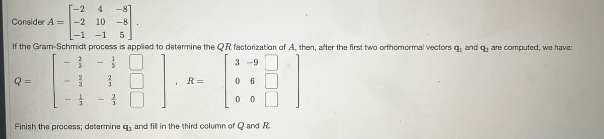 Consider A = -2
Q =
-1
T
4107
000000
W/ WO/N W/N
-1
If the Gram-Schmidt process is applied to determine the QR factorization of A, then, after the first two orthomormal vectors q₁ and q₂ are computed, we have:
33
3 -9
0
-8
WIN WIN
5
calm
R=
00
Finish the process; determine q3 and fill in the third column of Q and R.