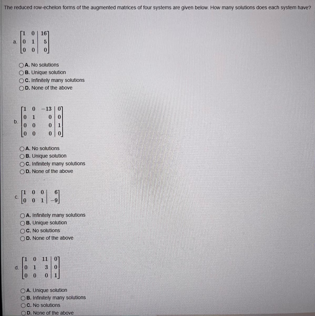 The reduced row-echelon forms of the augmented matrices of four systems are given below. How many solutions does each system have?
a. 0 1
b.
0 16
5
0 0 0
C.
OA. No solutions
OB. Unique solution
OC. Infinitely many solutions
OD. None of the above
[10 -13 07
0 1
0 0
00
0 1
0 0
0 0
A. No solutions
OB. Unique solution
OC. Infinitely many solutions
OD. None of the above
0
0
0
6
19]
OA. Infinitely many solutions
OB. Unique solution
OC. No solutions
OD. None of the above
[1 0 11 0
d. 0 1 3 0
0 0 0 1
OA. Unique solution
OB. Infinitely many solutions
OC. No solutions
OD. None of the above