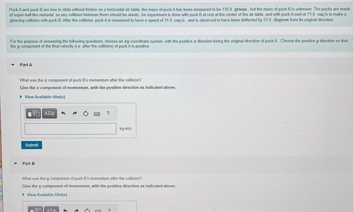 Puck A and puck B are free to slide without friction on a horizontal air table; the mass of puck A has been measured to be 135.0 grams, but the mass of puck B is unknown. The pucks are made
of super-ball like material, so any collision between them should be elastic. An experiment is done with puck B at rest at the center of the air table, and with puck A sent at 71.0 cm/s to make a
glancing collision with puck B. After the collision, puck A is measured to have a speed of 31.0 cm/s, and is observed to have been deflected by 31.0 degrees from its original direction.
For the purpose of answering the following questions, choose an zy coordinate system, with the positive direction being the original direction of puck A. Choose the positive y direction so that
they component of the final velocity (i.e. after the collision) of puck A is positive.
▼
▼
Part A
What was the component of puck B's momentum after the collision?
Give the component of momentum, with the positive direction as indicated above.
►View Available Hint(s)
[5] ΑΣΦ 5 @ O
Submit
Part B
What was the y component of puck B's momentum after the collision?
Give they component of momentum, with the positive direction as indicated above.
► View Available Hint(s)
G| ΑΣΦ 6
P
kg-m/s
2