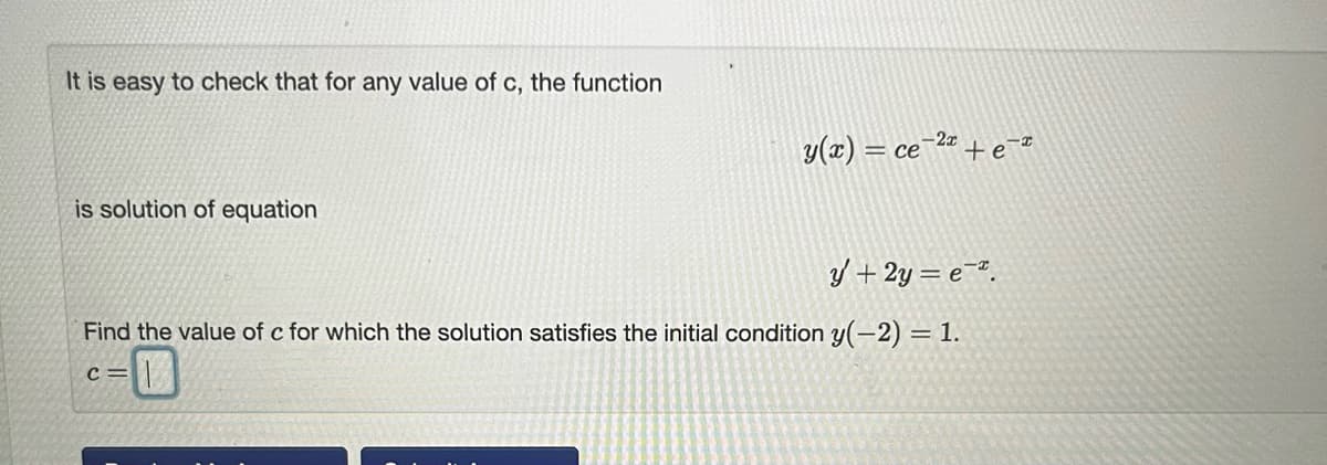 It is easy to check that for any value of c, the function
is solution of equation
y(x) = ce-2+e-*
y + 2y = e.
Find the value of c for which the solution satisfies the initial condition y(-2) = 1.
C=