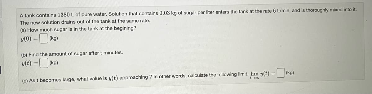 A tank contains 1380 L of pure water. Solution that contains 0.03 kg of sugar per liter enters the tank at the rate 6 L/min, and is thoroughly mixed into it.
The new solution drains out of the tank at the same rate.
(a) How much sugar is in the tank at the begining?
y(0) =
(kg)
(b) Find the amount of sugar after t minutes.
y(t) =
(kg)
(c) As t becomes large, what value is y(t) approaching? In other words, calculate the following limit. lim y(t) = (kg)
t→∞