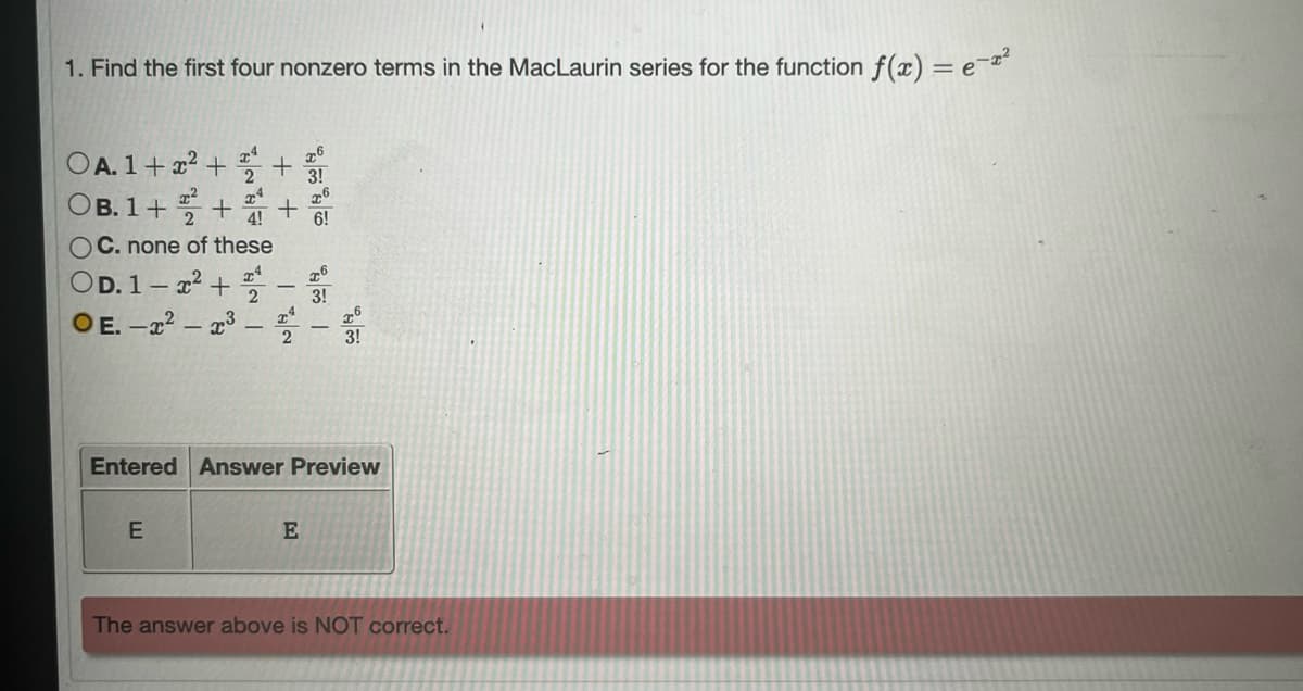 1. Find the first four nonzero terms in the MacLaurin series for the function f(x) = e-²
OA. 1 + x² +
OB. 1+ 22
26
3!
x4 76
4!
6!
C. none of these
+ +
++
OD.1-x² + 2 x6
3!
OE-2²-2³--1
E
Entered Answer Preview
3!
E
The answer above is NOT correct.