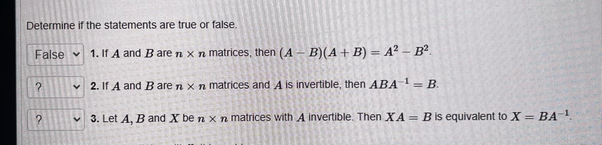 Determine if the statements are true or false.
False 1. If A and B are n x n matrices, then (AB)(A + B) = A² - B².
?
?
V
✔
2. If A and B are n x n matrices and A is invertible, then ABA-¹ = B.
3. Let A, B and X be n x n matrices with A invertible. Then XA = B is equivalent to X = BA-¹.