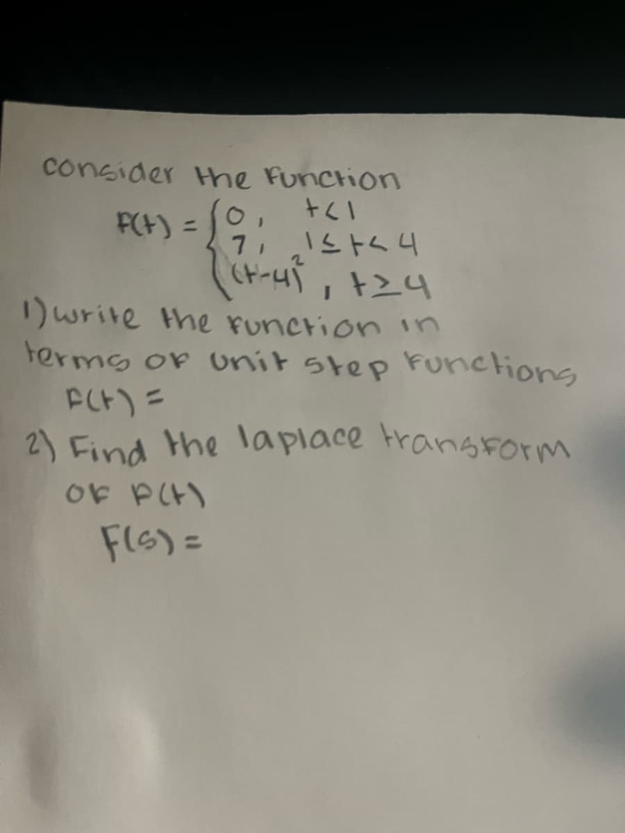 consider the function
+1
f(t) =
7,
1≤+44
((7-4), +24
1) write the function in
terms of unit step functions
F(t) =
2) Find the laplace transform
OF P(H)
F(s) =