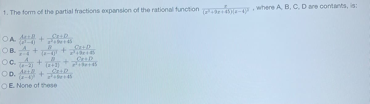 1. The form of the partial fractions expansion of the rational function (x²+9z+45) (x-4)², where A, B, C, D are contants, is:
OA.
OB.
O C.
Ax+B
Cr+D
+
(x²-4) x²+9x+45
B
Cx+D
(x-4)² x²+9x+45
B
Cx+D
+
(x+2) x²+9x+45
+
+
+
Ca+D
+
x²+9x+45
x-4
A
(x-2)
Ax+B
(x-4)²
OE. None of these