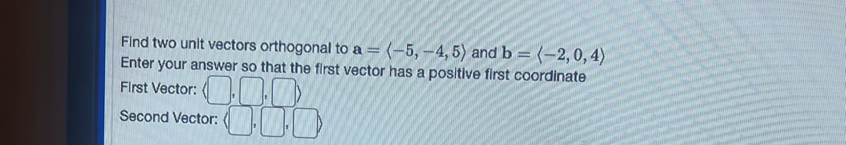 Find two unit vectors orthogonal to a = (-5,-4, 5) and b = (-2,0, 4)
Enter your answer so that the first vector has a positive first coordinate
First Vector:
0.00
Second Vector: