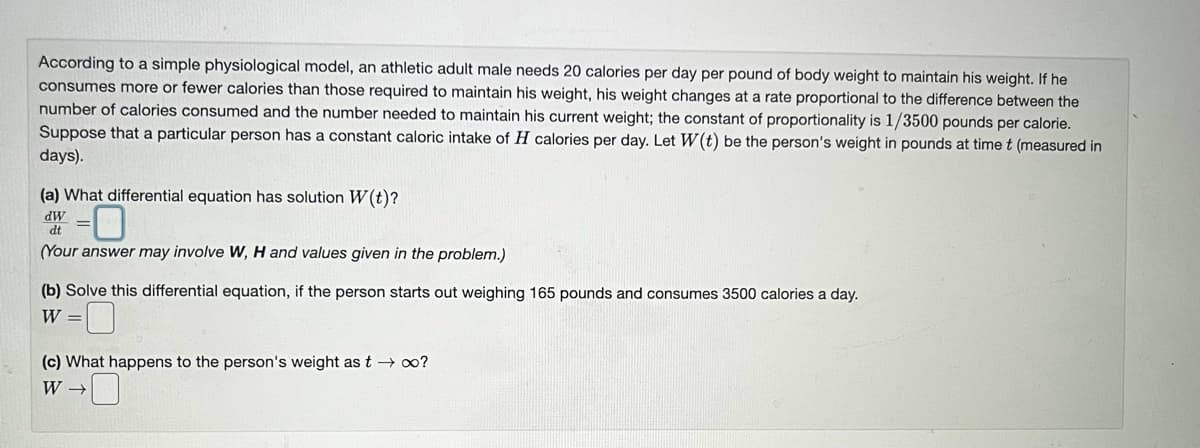 According to a simple physiological model, an athletic adult male needs 20 calories per day per pound of body weight to maintain his weight. If he
consumes more or fewer calories than those required to maintain his weight, his weight changes at a rate proportional to the difference between the
number of calories consumed and the number needed to maintain his current weight; the constant of proportionality is 1/3500 pounds per calorie.
Suppose that a particular person has a constant caloric intake of H calories per day. Let W(t) be the person's weight in pounds at time t (measured in
days).
(a) What differential equation has solution W(t)?
-0
(Your answer may involve W, H and values given in the problem.)
dW
dt
(b) Solve this differential equation, if the person starts out weighing 165 pounds and consumes 3500 calories a day.
W =
(c) What happens to the person's weight as t → ∞o?
W