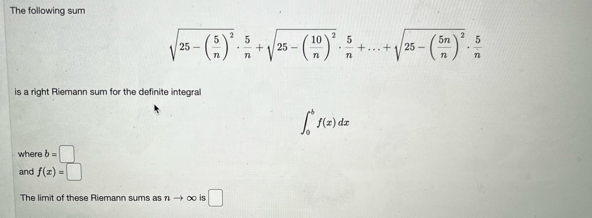 **Riemann Sum and Definite Integral Evaluation**

The following sum:

\[
\sqrt{25 - \left(\frac{5}{n}\right)^2} \cdot \frac{5}{n} + \sqrt{25 - \left(\frac{10}{n}\right)^2} \cdot \frac{5}{n} + \cdots + \sqrt{25 - \left(\frac{5n}{n}\right)^2} \cdot \frac{5}{n}
\]

is a right Riemann sum for the definite integral

\[
\int_{0}^{b} f(x) \, dx
\]

where \( b = \) [ ],  
and \( f(x) = \) [ ].

**The limit of these Riemann sums as \( n \to \infty \) is**  

[ ].

This material is important for understanding how to approximate the area under a curve using Riemann sums, which in calculus forms the foundational concept of integration.