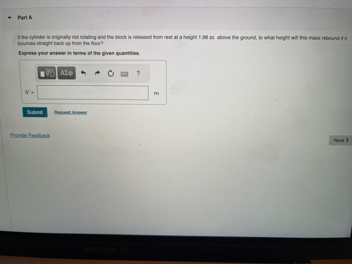 ▼
Part A
If the cylinder is originally not rotating and the block is released from rest at a height 1.98 m above the ground, to what height will this mass rebound if it
bounces straight back up from the floor?
Express your answer in terms of the given quantities.
h' =
Submit
VE ΑΣΦ
Provide Feedback
Request Answer
MacBook Air
?
m
Next >
