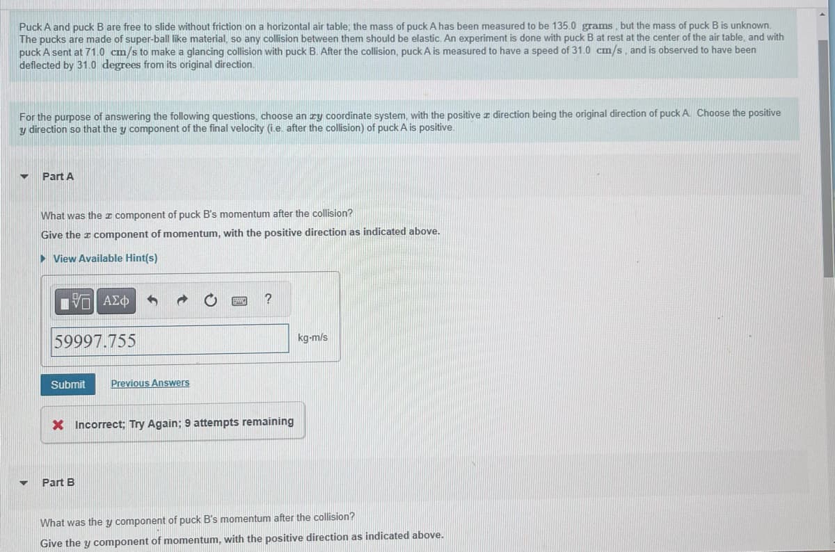 Puck A and puck B are free to slide without friction on a horizontal air table; the mass of puck A has been measured to be 135.0 grams, but the mass of puck B is unknown.
The pucks are made of super-ball like material, so any collision between them should be elastic. An experiment is done with puck B at rest at the center of the air table, and with
puck A sent at 71.0 cm/s to make a glancing collision with puck B. After the collision, puck A is measured to have a speed of 31.0 cm/s, and is observed to have been
deflected by 31.0 degrees from its original direction.
For the purpose of answering the following questions, choose an zy coordinate system, with the positive direction being the original direction of puck A. Choose the positive
y direction so that the y component of the final velocity (i.e. after the collision) of puck A is positive.
▼
Part A
What was the component of puck B's momentum after the collision?
Give the component of momentum, with the positive direction as indicated above.
► View Available Hint(s)
ΠΕ| ΑΣΦ
59997.755
Submit
Previous Answers
Part B
?
* Incorrect; Try Again; 9 attempts remaining
kg-m/s
What was the y component of puck B's momentum after the collision?
Give the y component of momentum, with the positive direction as indicated above.