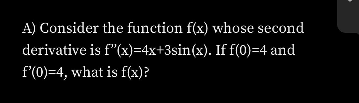 A) Consider the function f(x) whose second
derivative is f"(x)=4x+3sin(x). If f(0)=4 and
f'(0)=4, what is f(x)?
。