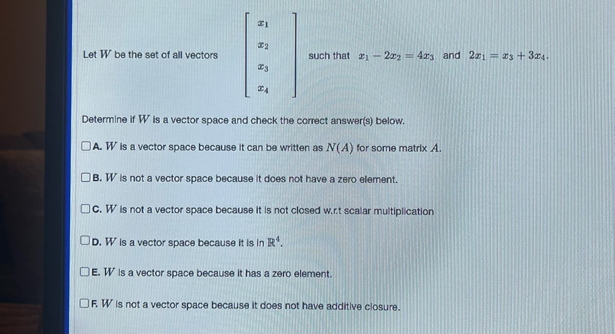 ### Vector Spaces in Linear Algebra

Let \( W \) be the set of all vectors

\[
\begin{bmatrix}
x_1 \\
x_2 \\
x_3 \\
x_4
\end{bmatrix}
\]

such that \( x_1 - 2x_2 = 4x_3 \) and \( 2x_1 = x_3 + 3x_4 \).

### Determine if \( W \) is a vector space and check the correct answer(s) below.

#### Options:
- **A.** \( W \) is a vector space because it can be written as \( N(A) \) for some matrix \( A \).
- **B.** \( W \) is not a vector space because it does not have a zero element.
- **C.** \( W \) is not a vector space because it is not closed with respect to scalar multiplication.
- **D.** \( W \) is a vector space because it is in \( \mathbb{R}^4 \).
- **E.** \( W \) is a vector space because it has a zero element.
- **F.** \( W \) is not a vector space because it does not have additive closure.