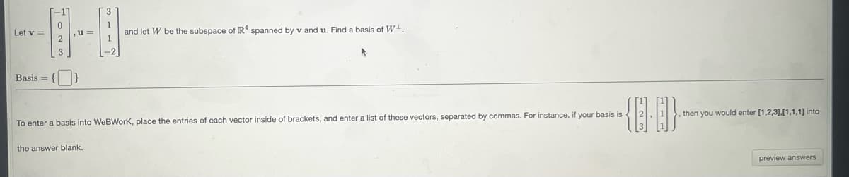 Let v =
Basis = {
0
2
u=
and let W be the subspace of R4 spanned by v and u. Find a basis of W.
the answer blank.
-{88}}-
To enter basis into WeBWork, place the entries of each vector inside of brackets, and enter a list of these vectors, separated by commas. For instance, if your basis is
then you would enter [1,2,3],[1,1,1] into
preview answers