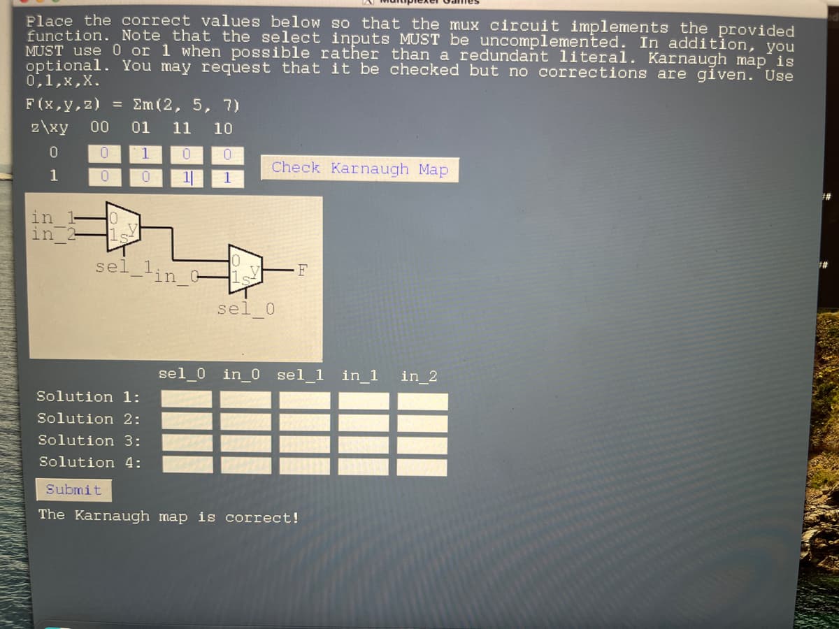 Place the correct values below so that the mux circuit implements the provided
function. Note that the select inputs MUST be uncomplemented. In addition, you
MUST use 0 or 1 when possible rather than a redundant literal. Karnaugh map is
optional. You may request that it be checked but no corrections are given. Use
0,1,x, X.
F(x,y,z) = Σm (2, 5, 7)
z\xy 00 01 11 10
0
0
1
1
in
in
0 1 0
0
0
11
की
sel_lin_0
Solution 1:
Solution 2:
Solution 3:
Solution 4:
Submit
Check Karnaugh Map
sel 0
sel_0_in_0 sel 1 in_1
The Karnaugh map is correct!
in_2
#
##
##