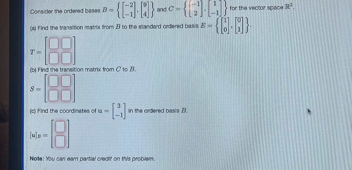 **Linear Algebra Practice Problem: Bases and Coordinates**

Consider the ordered bases \( B = \left\{ \begin{bmatrix} 2 \\ -1 \end{bmatrix}, \begin{bmatrix} 9 \\ 4 \end{bmatrix} \right\} \) and \( C = \left\{ \begin{bmatrix} 1 \\ 2 \end{bmatrix}, \begin{bmatrix} 1 \\ 1 \end{bmatrix} \right\} \) for the vector space \( \mathbb{R}^2 \).

1. **Transition Matrix from \( B \) to the Standard Ordered Basis \( E \)**

   Find the transition matrix from \( B \) to the standard ordered basis \( E = \left\{ \begin{bmatrix} 1 \\ 0 \end{bmatrix}, \begin{bmatrix} 0 \\ 1 \end{bmatrix} \right\} \).

   \[
   T = \begin{bmatrix} 
   \boxed{} & \boxed{} \\ 
   \boxed{} & \boxed{} 
   \end{bmatrix}
   \]

2. **Transition Matrix from \( C \) to \( B \)**

   Find the transition matrix from \( C \) to \( B \).

   \[
   S = \begin{bmatrix} 
   \boxed{} & \boxed{} \\ 
   \boxed{} & \boxed{} 
   \end{bmatrix}
   \]

3. **Coordinates of \( \mathbf{u} \) in the Ordered Basis \( B \)**

   Find the coordinates of \( \mathbf{u} = \begin{bmatrix} 3 \\ -1 \end{bmatrix} \) in the ordered basis \( B \).

   \[
   [\mathbf{u}]_B = \begin{bmatrix} 
   \boxed{} \\ 
   \boxed{} 
   \end{bmatrix}
   \]

**Note:** You can earn partial credit on this problem.

---

### Explanation of Diagrams:

This text includes three main parts. Each part requires finding matrices or coordinates based on provided vector bases and the vector space \( \mathbb{R}^2 \).

1. **Transition Matrix Diagram (Part a):**

   The matrix \( T \) is a 2x2