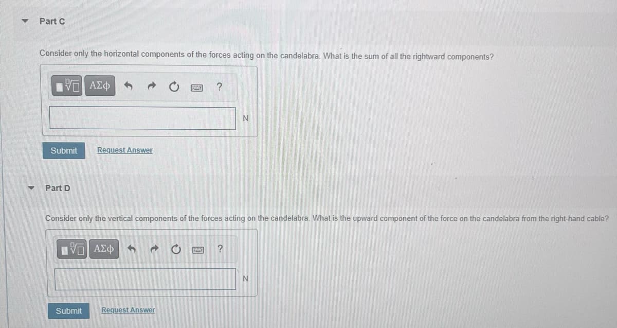 Part C
Consider only the horizontal components of the forces acting on the candelabra. What is the sum of all the rightward components?
VE ΑΣΦ
Submit
Part D
Request Answer
IVE ΑΣΦ
Submit
Consider only the vertical components of the forces acting on the candelabra. What is the upward component of the force on the candelabra from the right-hand cable?
?
Request Answer
N
?
N