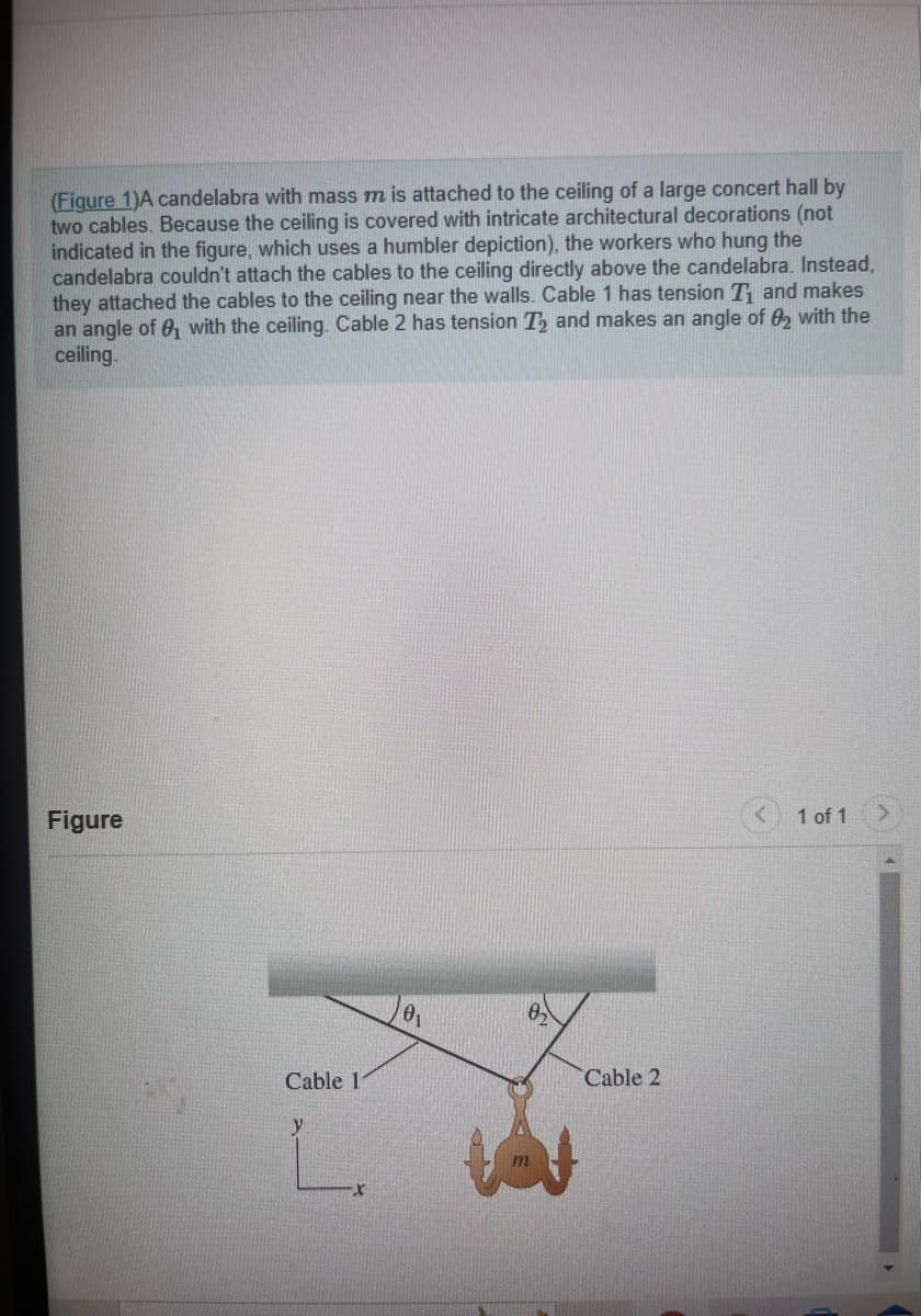 (Figure 1)A candelabra with mass m is attached to the ceiling of a large concert hall by
two cables. Because the ceiling is covered with intricate architectural decorations (not
indicated in the figure, which uses a humbler depiction), the workers who hung the
candelabra couldn't attach the cables to the ceiling directly above the candelabra. Instead,
they attached the cables to the ceiling near the walls. Cable 1 has tension T₁ and makes
an angle of 8₁ with the ceiling. Cable 2 has tension T₂ and makes an angle of 2 with the
ceiling.
Figure
Cable 11
y
L.
0₁
Cable 2
1 of 1