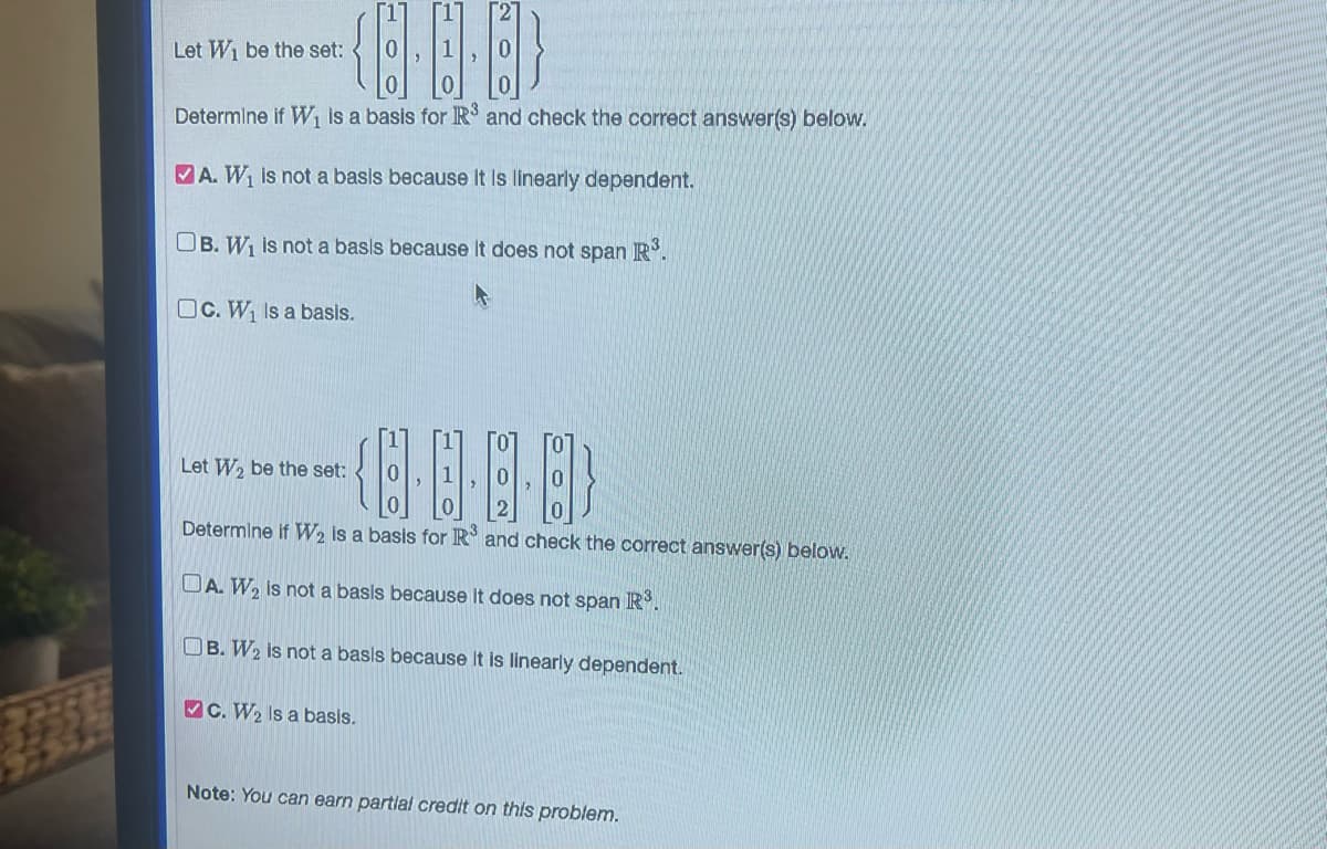 {··}
Determine if W₁ is a basis for R³ and check the correct answer(s) below.
A. W₁ is not a basis because it is linearly dependent.
OB. W₁ is not a basis because it does not span R³.
OC. W₁ Is a basis.
Let W₁ be the set:
{···}
Determine if W₂ is a basis for R³ and check the correct answer(s) below.
DA. W₂ is not a basis because it does not span R³.
OB. W₂ is not a basis because it is linearly dependent.
Let W₂ be the set:
C. W₂ Is a basis.
Note: You can earn partial credit on this problem.