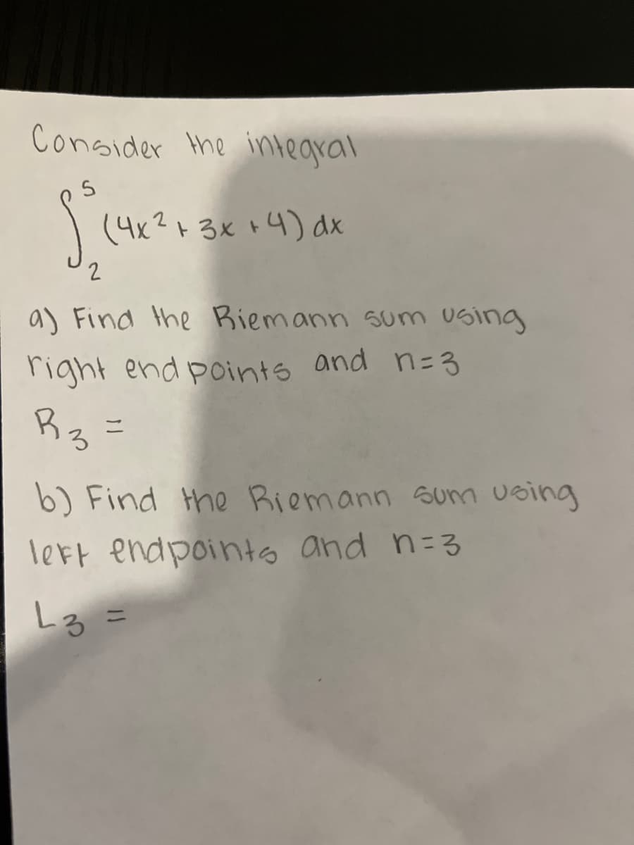 **Riemann Sums: An Introduction**

Consider the integral:

\[
\int_{2}^{5} (4x^2 + 3x + 4) \, dx
\]

**Part a: Right Endpoint Riemann Sum**

To find the Riemann sum using right endpoints and \( n = 3 \):

\[ R_3 = \]

**Part b: Left Endpoint Riemann Sum**

To find the Riemann sum using left endpoints and \( n = 3 \):

\[ L_3 = \]

In this exercise, you will practice calculating Riemann sums, which are methods for approximating the total area under a curve on a graph, otherwise known as the integral of a function. 

For the right endpoint method, the interval is divided into \( n \) subintervals of equal length, and the function is evaluated at the right endpoint of each subinterval. Similarly, for the left endpoint method, the function is evaluated at the left endpoint of each subinterval.

Through these initial examples, you will grasp the fundamental concepts of numerical integration using Riemann sums.