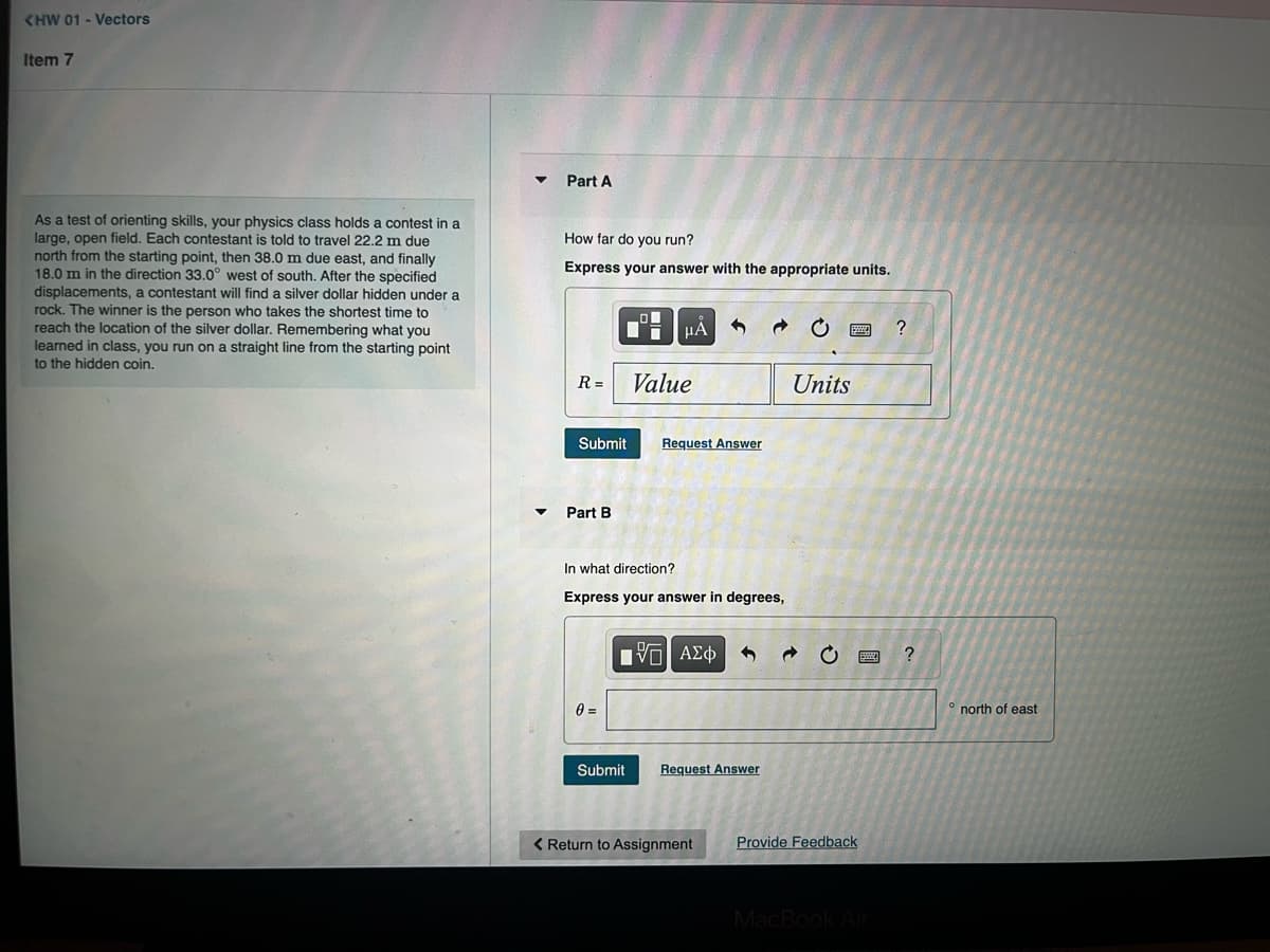 KHW 01 - Vectors
Item 7
As a test of orienting skills, your physics class holds a contest in a
large, open field. Each contestant is told to travel 22.2 m due
north from the starting point, then 38.0 m due east, and finally
18.0 m in the direction 33.0° west of south. After the specified
displacements, a contestant will find a silver dollar hidden under a
rock. The winner is the person who takes the shortest time to
reach the location of the silver dollar. Remembering what you
learned in class, you run on a straight line from the starting point
to the hidden coin.
Part A
How far do you run?
Express your answer with the appropriate units.
R=
Submit
▾ Part B
0 =
O
7
Value
HÅ
In what direction?
Express your answer in degrees,
Submit
Request Answer
[5] ΑΣΦ
Request Answer
< Return to Assignment
Units
www
Provide Feedback
BE
WOR
MacBook Air
?
?
° north of east