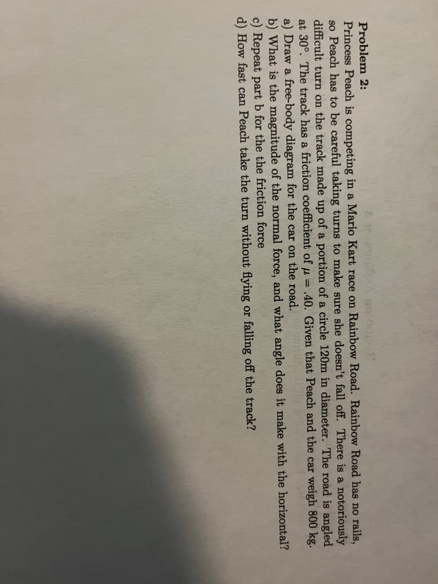 Problem 2:
Princess Peach is competing in a Mario Kart race on Rainbow Road. Rainbow Road has no rails,
so Peach has to be careful taking turns to make sure she doesn't fall off. There is a notoriously
difficult turn on the track made up of a portion of a circle 120m in diameter. The road is angled
at 30°. The track has a friction coefficient of μ = .40. Given that Peach and the car weigh 800 kg.
a) Draw a free-body diagram for the car on the road.
b) What is the magnitude of the normal force, and what angle does it make with the horizontal?
c) Repeat part b for the the friction force
d) How fast can Peach take the turn without flying or falling off the track?