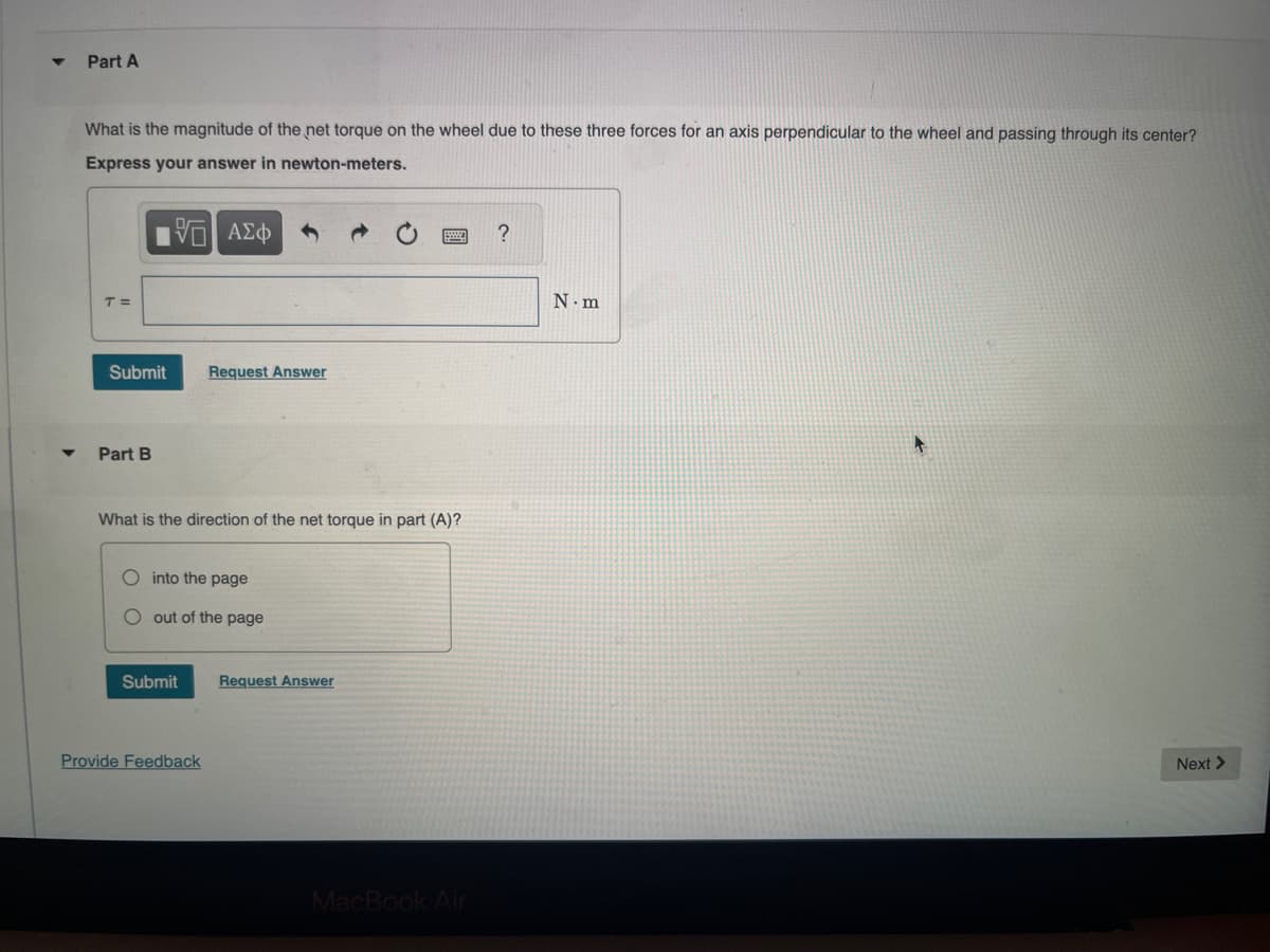 Part A
What is the magnitude of the net torque on the wheel due to these three forces for an axis perpendicular to the wheel and passing through its center?
Express your answer in newton-meters.
1ΨΕΙ ΑΣΦ
T=
Submit Request Answer
Part B
What is the direction of the net torque in part (A)?
O into the page
O out of the page
Submit Request Answer
Provide Feedback
MacBook Air
?
N.m
Next >