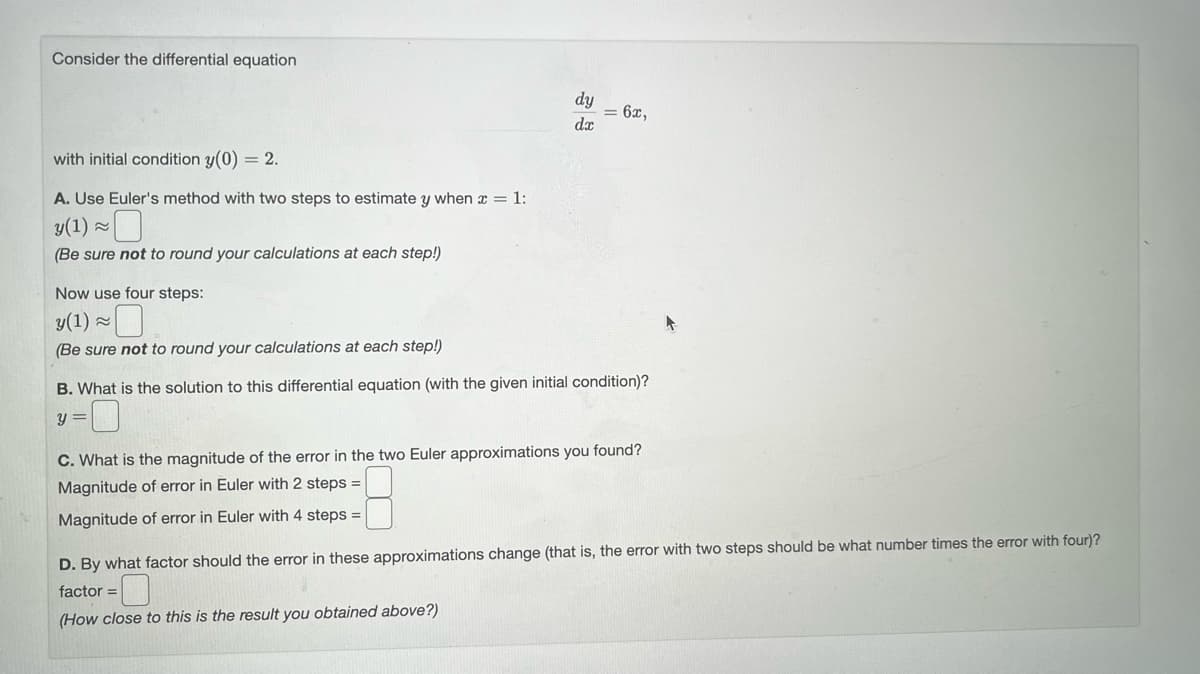 Consider the differential equation
with initial condition y(0) = 2.
A. Use Euler's method with two steps to estimate y when x = 1:
y(1) ≈
(Be sure not to round your calculations at each step!)
Now use four steps:
y(1) ≈
(Be sure not to round your calculations at each step!)
dy
dx
= 6x,
B. What is the solution to this differential equation (with the given initial condition)?
y =
C. What is the magnitude of the error in the two Euler approximations you found?
Magnitude of error in Euler with 2 steps =
Magnitude of error in Euler with 4 steps =
D. By what factor should the error in these approximations change (that is, the error with two steps should be what number times the error with four)?
factor =
(How close to this is the result you obtained above?)