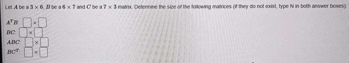 Let A be a 3 x 6, B be a 6 x 7 and C be a 7 x 3 matrix. Determine the size of the following matrices (if they do not exist, type N in both answer boxes):
ATB:
x
BC:
X
*0
X
ABC:
ВСТ. X