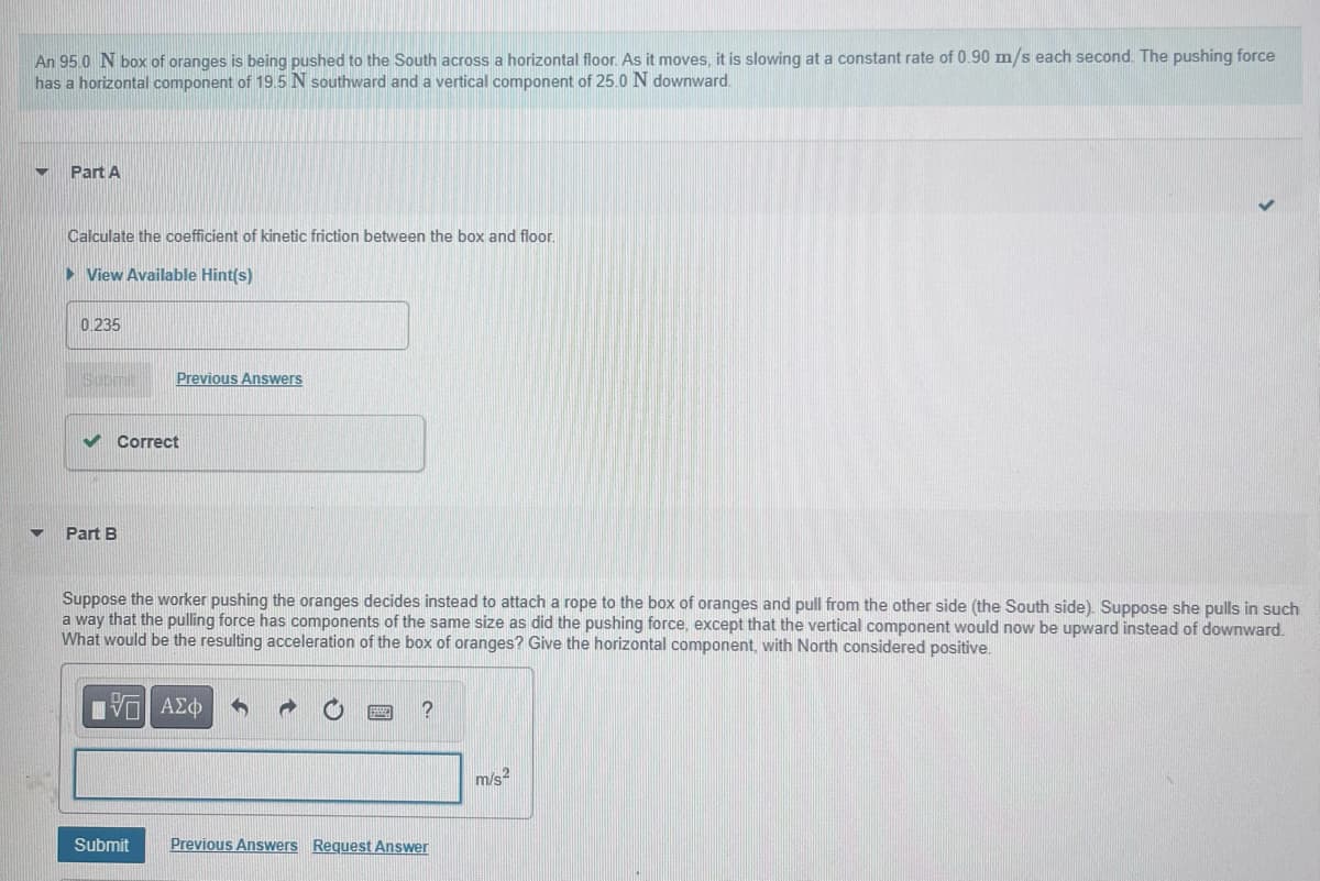 An 95.0 N box of oranges is being pushed to the South across a horizontal floor. As it moves, it is slowing at a constant rate of 0.90 m/s each second. The pushing force
has a horizontal component of 19.5 N southward and a vertical component of 25.0 N downward.
▼
Part A
Calculate the coefficient of kinetic friction between the box and floor.
► View Available Hint(s)
0.235
Submi
✔ Correct
Part B
Previous Answers
Suppose the worker pushing the oranges decides instead to attach a rope to the box of oranges and pull from the other side (the South side). Suppose she pulls in such
a way that the pulling force has components of the same size as did the pushing force, except that the vertical component would now be upward instead of downward.
What would be the resulting acceleration of the box of oranges? Give the horizontal component, with North considered positive.
ΠΕ ΑΣΦ
Submit
?
Previous Answers Request Answer
m/s²