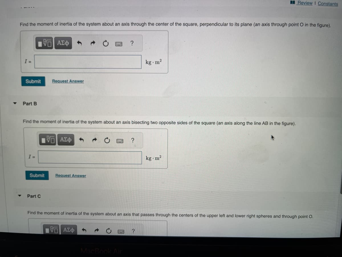 Find the moment of inertia of the system about an axis through the center of the square, perpendicular to its plane (an axis through point O in the figure).
15. ΑΣΦ
I =
Submit
Part B
I =
Request Answer
Find the moment of inertia of the system about an axis bisecting two opposite sides of the square (an axis along the line AB in the figure).
Submit
Part C
15. ΑΣΦ
Request Answer
?
15| ΑΣΦ
MacBook Air
?
kg.m²
Find the moment of inertia of the system about an axis that passes through the centers of the upper left and lower right spheres and through point O.
?
Review I Constants
kg m²
